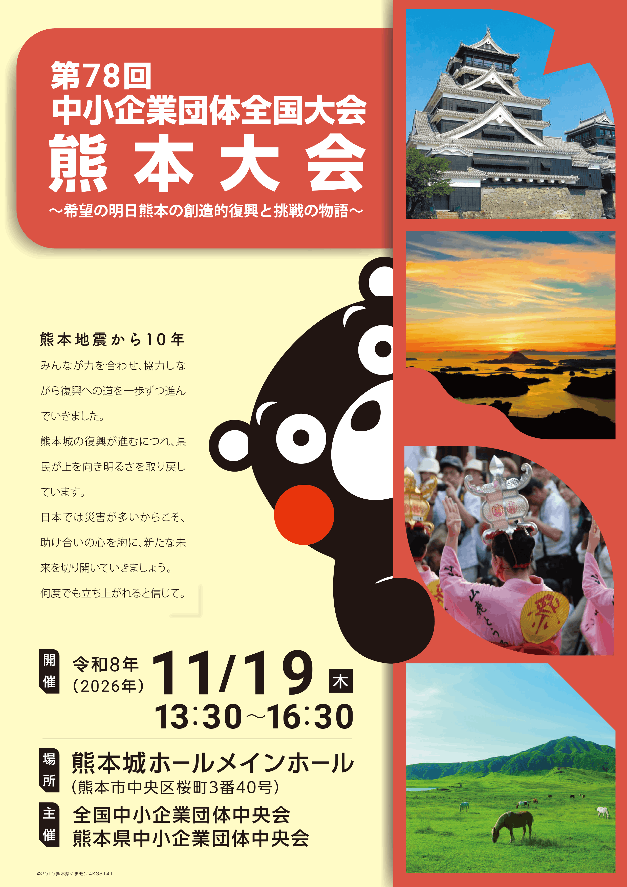 第78回中小企業団体全国大会熊本大会 〜希望の明日熊本の創造的復興と挑戦の物語〜 令和8年（2026年）11/19（木）13:30~16:30 場所 熊本城ホールメインホール（熊本市中央区桜町3番40号） 主催 全国中小企業団体中央会 熊本県中小企業団体中央会
